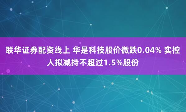联华证券配资线上 华是科技股价微跌0.04% 实控人拟减持不超过1.5%股份