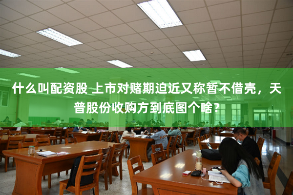 什么叫配资股 上市对赌期迫近又称暂不借壳，天普股份收购方到底图个啥？