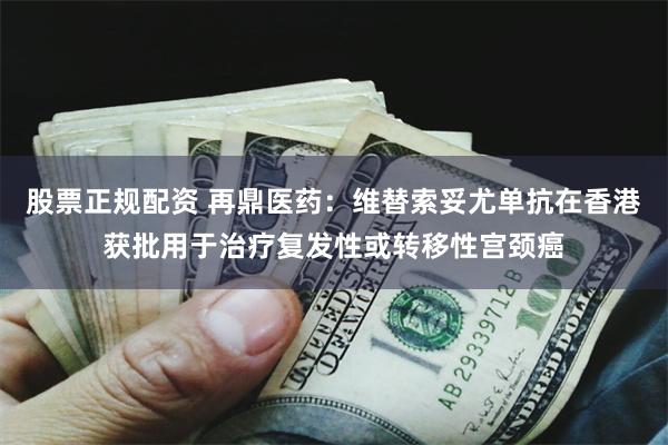 股票正规配资 再鼎医药：维替索妥尤单抗在香港获批用于治疗复发性或转移性宫颈癌