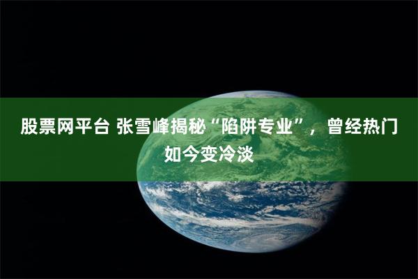 股票网平台 张雪峰揭秘“陷阱专业”，曾经热门如今变冷淡