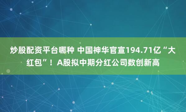 炒股配资平台哪种 中国神华官宣194.71亿“大红包”！A股拟中期分红公司数创新高