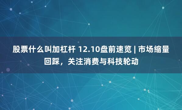股票什么叫加杠杆 12.10盘前速览 | 市场缩量回踩，关注消费与科技轮动