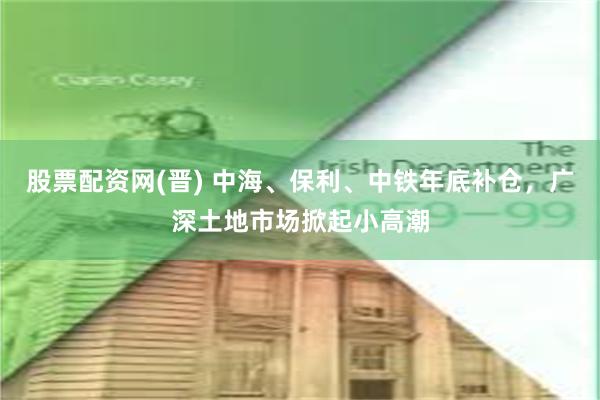 股票配资网(晋) 中海、保利、中铁年底补仓，广深土地市场掀起小高潮
