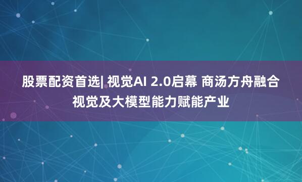 股票配资首选| 视觉AI 2.0启幕 商汤方舟融合视觉及大模型能力赋能产业